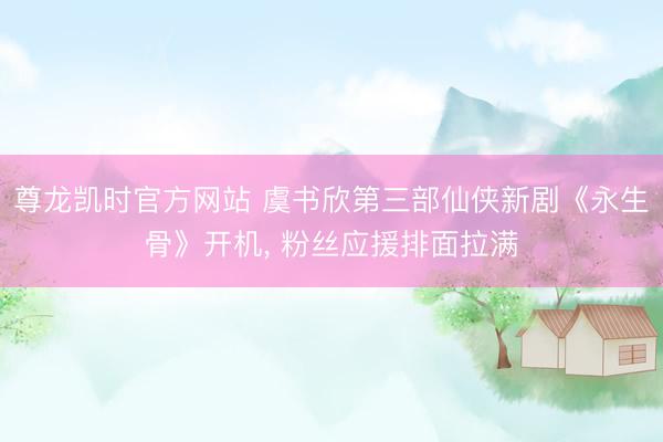 尊龙凯时官方网站 虞书欣第三部仙侠新剧《永生骨》开机, 粉丝应援排面拉满