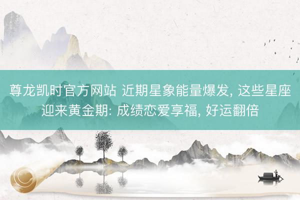 尊龙凯时官方网站 近期星象能量爆发, 这些星座迎来黄金期: 成绩恋爱享福, 好运翻倍