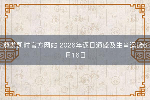 尊龙凯时官方网站 2026年逐日通盛及生肖运势6月16日