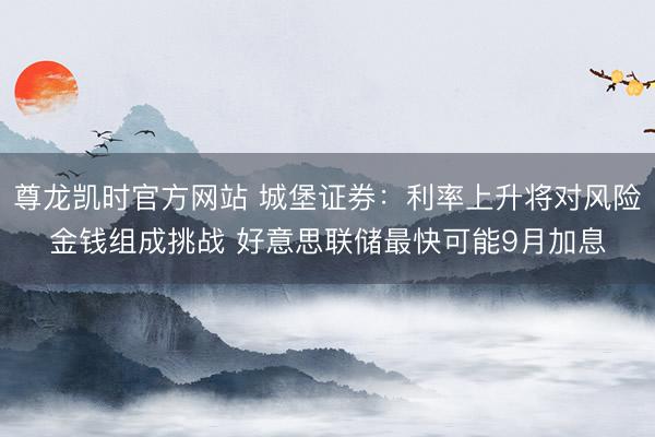尊龙凯时官方网站 城堡证券:利率上升将对风险金钱组成挑战 好意思联储最快可能9月加息