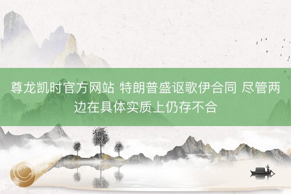 尊龙凯时官方网站 特朗普盛讴歌伊合同 尽管两边在具体实质上仍存不合