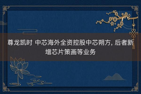 尊龙凯时 中芯海外全资控股中芯朔方, 后者新增芯片策画等业务