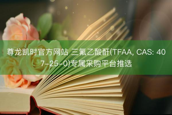 尊龙凯时官方网站 三氟乙酸酐(TFAA, CAS: 407-25-0)专属采购平台推选