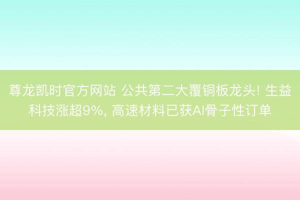 尊龙凯时官方网站 公共第二大覆铜板龙头! 生益科技涨超9%, 高速材料已获AI骨子性订单