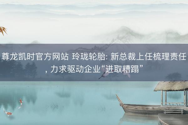 尊龙凯时官方网站 玲珑轮胎: 新总裁上任梳理责任, 力求驱动企业“进取糟蹋”