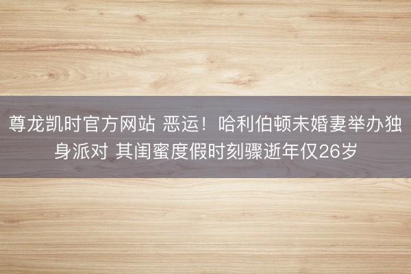 尊龙凯时官方网站 恶运!哈利伯顿未婚妻举办独身派对 其闺蜜度假时刻骤逝年仅26岁