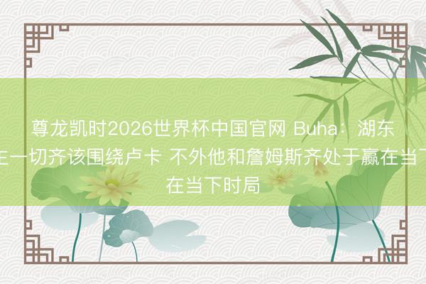 尊龙凯时2026世界杯中国官网 Buha：湖东说念主一切齐该围绕卢卡 不外他和詹姆斯齐处于赢在当下时局