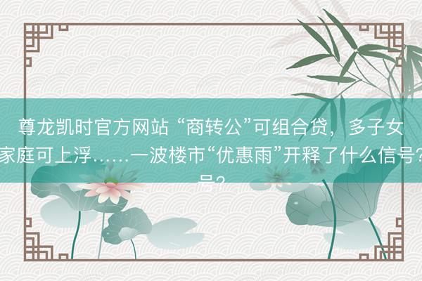尊龙凯时官方网站 “商转公”可组合贷，多子女家庭可上浮……一波楼市“优惠雨”开释了什么信号？
