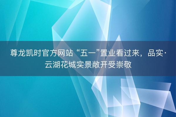 尊龙凯时官方网站 “五一”置业看过来，品实·云湖花城实景敞开受崇敬
