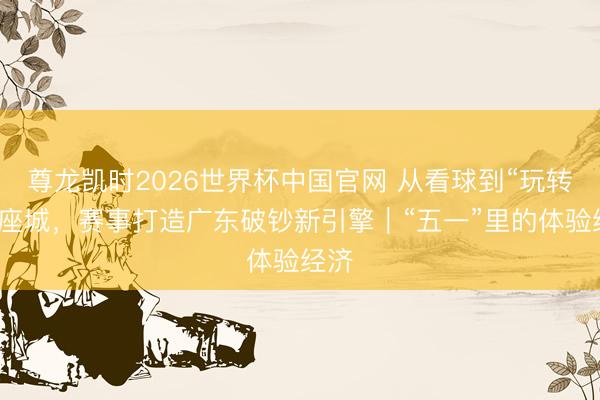 尊龙凯时2026世界杯中国官网 从看球到“玩转”一座城，赛事打造广东破钞新引擎｜“五一”里的体验经济