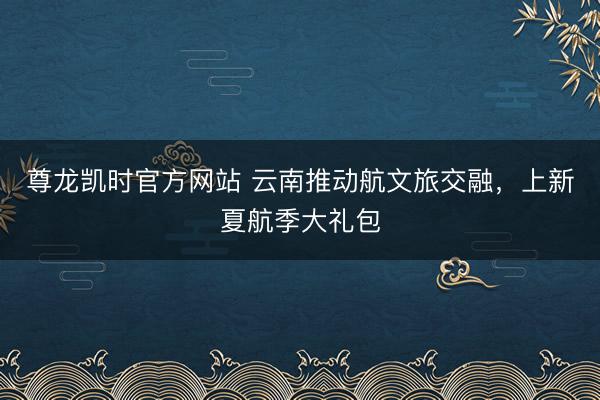 尊龙凯时官方网站 云南推动航文旅交融,上新夏航季大礼包