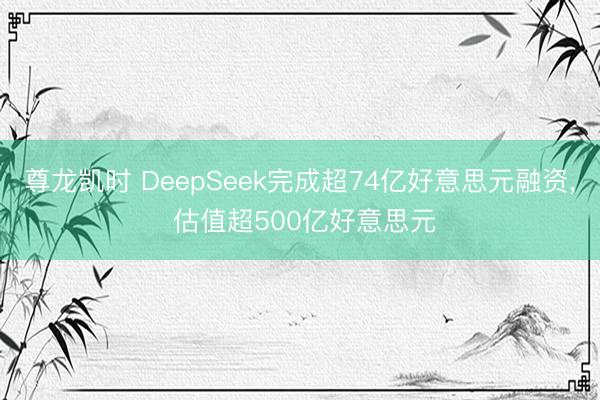 尊龙凯时 DeepSeek完成超74亿好意思元融资, 估值超500亿好意思元