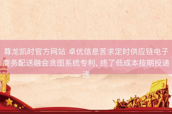 尊龙凯时官方网站 卓优信息苦求定时供应链电子商务配送融会贪图系统专利, 终了低成本按期投递