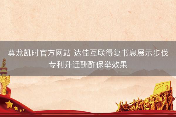 尊龙凯时官方网站 达佳互联得复书息展示步伐专利升迁酬酢保举效果