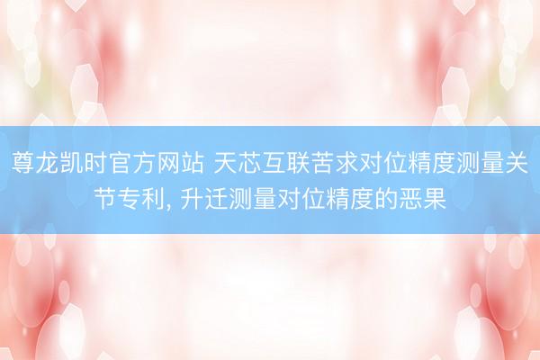 尊龙凯时官方网站 天芯互联苦求对位精度测量关节专利, 升迁测量对位精度的恶果