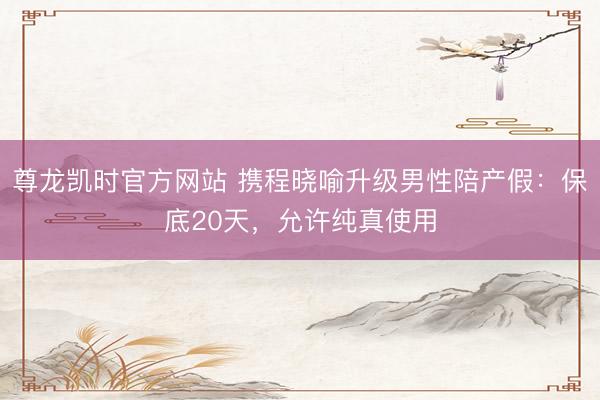 尊龙凯时官方网站 携程晓喻升级男性陪产假:保底20天,允许纯真使用