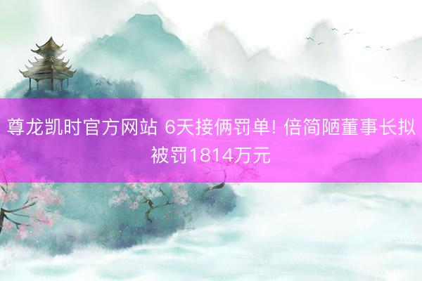 尊龙凯时官方网站 6天接俩罚单! 倍简陋董事长拟被罚1814万元